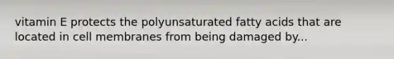 vitamin E protects the polyunsaturated fatty acids that are located in cell membranes from being damaged by...