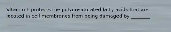 Vitamin E protects the polyunsaturated fatty acids that are located in cell membranes from being damaged by ________ ________