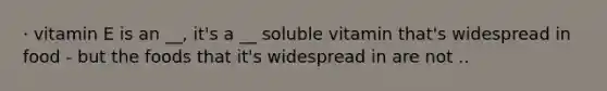 · vitamin E is an __, it's a __ soluble vitamin that's widespread in food - but the foods that it's widespread in are not ..