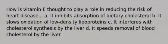 How is vitamin E thought to play a role in reducing the risk of heart disease... a. It inhibits absorption of dietary cholesterol b. It slows oxidation of low-density lipoproteins c. It interferes with cholesterol synthesis by the liver d. It speeds removal of blood cholesterol by the liver