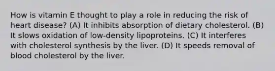 How is vitamin E thought to play a role in reducing the risk of heart disease? (A) It inhibits absorption of dietary cholesterol. (B) It slows oxidation of low-density lipoproteins. (C) It interferes with cholesterol synthesis by the liver. (D) It speeds removal of blood cholesterol by the liver.