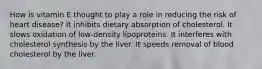 How is vitamin E thought to play a role in reducing the risk of heart disease? It inhibits dietary absorption of cholesterol. It slows oxidation of low-density lipoproteins. It interferes with cholesterol synthesis by the liver. It speeds removal of blood cholesterol by the liver.