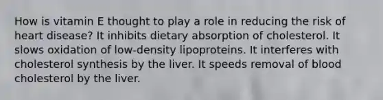 How is vitamin E thought to play a role in reducing the risk of heart disease? It inhibits dietary absorption of cholesterol. It slows oxidation of low-density lipoproteins. It interferes with cholesterol synthesis by the liver. It speeds removal of blood cholesterol by the liver.