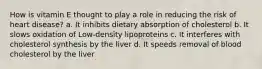 How is vitamin E thought to play a role in reducing the risk of heart disease? a. It inhibits dietary absorption of cholesterol b. It slows oxidation of Low-density lipoproteins c. It interferes with cholesterol synthesis by the liver d. It speeds removal of blood cholesterol by the liver