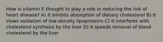 How is vitamin E thought to play a role in reducing the risk of heart disease? A) It inhibits absorption of dietary cholesterol B) It slows oxidation of low-density lipoproteins C) It interferes with cholesterol synthesis by the liver D) It speeds removal of blood cholesterol by the liver