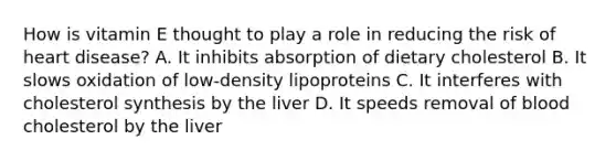 How is vitamin E thought to play a role in reducing the risk of heart disease? A. It inhibits absorption of dietary cholesterol B. It slows oxidation of low-density lipoproteins C. It interferes with cholesterol synthesis by the liver D. It speeds removal of blood cholesterol by the liver