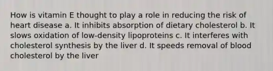 How is vitamin E thought to play a role in reducing the risk of heart disease a. It inhibits absorption of dietary cholesterol b. It slows oxidation of low-density lipoproteins c. It interferes with cholesterol synthesis by the liver d. It speeds removal of blood cholesterol by the liver