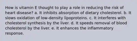 How is vitamin E thought to play a role in reducing the risk of heart disease? a. It inhibits absorption of dietary cholesterol. b. It slows oxidation of low-density lipoproteins. c. It interferes with cholesterol synthesis by the liver. d. It speeds removal of blood cholesterol by the liver. e. It enhances the inflammatory response.