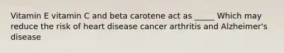 Vitamin E vitamin C and beta carotene act as _____ Which may reduce the risk of heart disease cancer arthritis and Alzheimer's disease