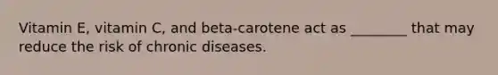 Vitamin E, vitamin C, and beta-carotene act as ________ that may reduce the risk of chronic diseases.