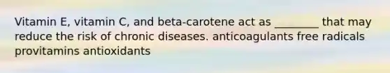 Vitamin E, vitamin C, and beta-carotene act as ________ that may reduce the risk of chronic diseases. anticoagulants free radicals provitamins antioxidants