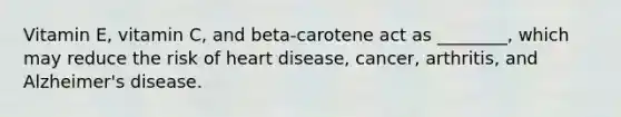 Vitamin E, vitamin C, and beta-carotene act as ________, which may reduce the risk of heart disease, cancer, arthritis, and Alzheimer's disease.