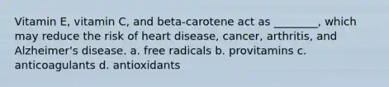 Vitamin E, vitamin C, and beta-carotene act as ________, which may reduce the risk of heart disease, cancer, arthritis, and Alzheimer's disease. a. free radicals b. provitamins c. anticoagulants d. antioxidants