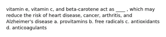 vitamin e, vitamin c, and beta-carotene act as ____ , which may reduce the risk of heart disease, cancer, arthritis, and Alzheimer's disease a. provitamins b. free radicals c. antioxidants d. anticoagulants