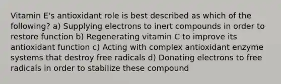 Vitamin E's antioxidant role is best described as which of the following? a) Supplying electrons to inert compounds in order to restore function b) Regenerating vitamin C to improve its antioxidant function c) Acting with complex antioxidant enzyme systems that destroy free radicals d) Donating electrons to free radicals in order to stabilize these compound