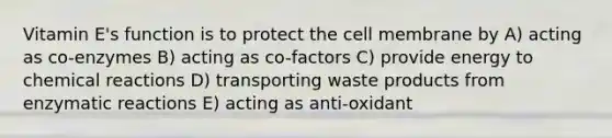 Vitamin E's function is to protect the cell membrane by A) acting as co-enzymes B) acting as co-factors C) provide energy to chemical reactions D) transporting waste products from enzymatic reactions E) acting as anti-oxidant