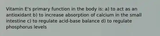 Vitamin E's primary function in the body is: a) to act as an antioxidant b) to increase absorption of calcium in the small intestine c) to regulate acid-base balance d) to regulate phosphorus levels