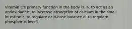 Vitamin E's primary function in the body is: a. to act as an antioxidant b. to increase absorption of calcium in the small intestine c. to regulate acid-base balance d. to regulate phosphorus levels