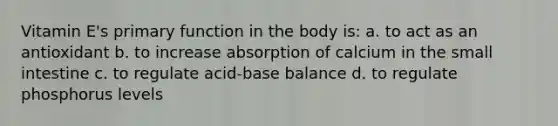 Vitamin E's primary function in the body is: a. to act as an antioxidant b. to increase absorption of calcium in <a href='https://www.questionai.com/knowledge/kt623fh5xn-the-small-intestine' class='anchor-knowledge'>the small intestine</a> c. to regulate acid-base balance d. to regulate phosphorus levels