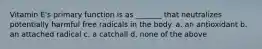 Vitamin E's primary function is as _______ that neutralizes potentially harmful free radicals in the body. a. an antioxidant b. an attached radical c. a catchall d. none of the above