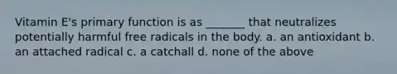 Vitamin E's primary function is as _______ that neutralizes potentially harmful free radicals in the body. a. an antioxidant b. an attached radical c. a catchall d. none of the above