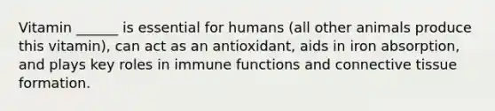 Vitamin ______ is essential for humans (all other animals produce this vitamin), can act as an antioxidant, aids in iron absorption, and plays key roles in immune functions and connective tissue formation.