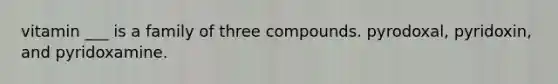 vitamin ___ is a family of three compounds. pyrodoxal, pyridoxin, and pyridoxamine.