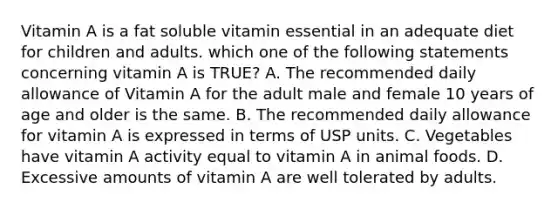 Vitamin A is a fat soluble vitamin essential in an adequate diet for children and adults. which one of the following statements concerning vitamin A is TRUE? A. The recommended daily allowance of Vitamin A for the adult male and female 10 years of age and older is the same. B. The recommended daily allowance for vitamin A is expressed in terms of USP units. C. Vegetables have vitamin A activity equal to vitamin A in animal foods. D. Excessive amounts of vitamin A are well tolerated by adults.