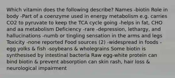 Which vitamin does the following describe? Names -biotin Role in body -Part of a coenzyme used in energy metabolism e.g. carries CO2 to pyruvate to keep the TCA cycle going -helps in fat, CHO and aa metabolism Deficiency -rare -depression, lethargy, and hallucinations -numb or tingling sensation in the arms and legs Toxicity -none reported Food sources (2) -widespread in foods -egg yolks & fish -soybeans & wholegrains Some biotin is synthesised by intestinal bacteria Raw egg-white protein can bind biotin & prevent absorption can skin rash, hair loss & neurological impairment