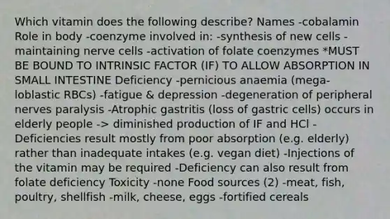 Which vitamin does the following describe? Names -cobalamin Role in body -coenzyme involved in: -synthesis of new cells -maintaining nerve cells -activation of folate coenzymes *MUST BE BOUND TO INTRINSIC FACTOR (IF) TO ALLOW ABSORPTION IN SMALL INTESTINE Deficiency -pernicious anaemia (mega-loblastic RBCs) -fatigue & depression -degeneration of peripheral nerves paralysis -Atrophic gastritis (loss of gastric cells) occurs in elderly people -> diminished production of IF and HCl -Deficiencies result mostly from poor absorption (e.g. elderly) rather than inadequate intakes (e.g. vegan diet) -Injections of the vitamin may be required -Deficiency can also result from folate deficiency Toxicity -none Food sources (2) -meat, fish, poultry, shellfish -milk, cheese, eggs -fortified cereals