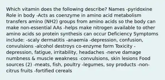 Which vitamin does the following describe? Names -pyridoxine Role in body -Acts as coenzyme in amino acid metabolism transfers amino (NH2) groups from amino acids so the body can make non-essential AAs -helps make nitrogen available to other amino acids so protein synthesis can occur Deficiency Symptoms include: -scaly dermatitis -anaemia -depression, confusion, convulsions -alcohol destroys co-enzyme form Toxicity -depression, fatigue, irritability, headaches -nerve damage numbness & muscle weakness -convulsions, skin lesions Food sources (2) -meats, fish, poultry -legumes, soy products -non-citrus fruits -fortified cereals