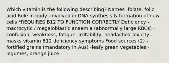 Which vitamin is the following describing? Names -folate, folic acid Role in body -Involved in DNA synthesis & formation of new cells *REQUIRES B12 TO FUNCTION CORRECTLY Deficiency -macrocytic / megaloblastic anaemia (abnormally large RBCs) -confusion, weakness, fatigue, irritability, headaches Toxicity -masks vitamin B12 deficiency symptoms Food sources (2) -fortified grains (mandatory in Aus) -leafy green vegetables -legumes, orange juice