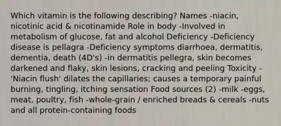 Which vitamin is the following describing? Names -niacin, nicotinic acid & nicotinamide Role in body -Involved in metabolism of glucose, fat and alcohol Deficiency -Deficiency disease is pellagra -Deficiency symptoms diarrhoea, dermatitis, dementia, death (4D's) -in dermatitis pellegra, skin becomes darkened and flaky, skin lesions, cracking and peeling Toxicity -'Niacin flush' dilates the capillaries; causes a temporary painful burning, tingling, itching sensation Food sources (2) -milk -eggs, meat, poultry, fish -whole-grain / enriched breads & cereals -nuts and all protein-containing foods