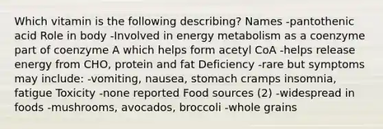 Which vitamin is the following describing? Names -pantothenic acid Role in body -Involved in energy metabolism as a coenzyme part of coenzyme A which helps form acetyl CoA -helps release energy from CHO, protein and fat Deficiency -rare but symptoms may include: -vomiting, nausea, stomach cramps insomnia, fatigue Toxicity -none reported Food sources (2) -widespread in foods -mushrooms, avocados, broccoli -whole grains