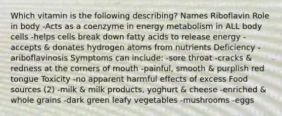 Which vitamin is the following describing? Names Riboflavin Role in body -Acts as a coenzyme in energy metabolism in ALL body cells -helps cells break down fatty acids to release energy -accepts & donates hydrogen atoms from nutrients Deficiency -ariboflavinosis Symptoms can include: -sore throat -cracks & redness at the corners of mouth -painful, smooth & purplish red tongue Toxicity -no apparent harmful effects of excess Food sources (2) -milk & milk products, yoghurt & cheese -enriched & whole grains -dark green leafy vegetables -mushrooms -eggs