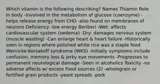 Which vitamin is the following describing? Names Thiamin Role in body -Involved in the metabolism of glucose (coenzyme) -helps release energy from CHO -also found on membranes of neurons Deficiency -low energy Beriberi -Wet: affects cardiovascular system (oedema) -Dry: damages nervous system (muscle wasting) -Can enlarge heart & heart failure -Historically seen in regions where polished white rice was a staple food Wernicke-Korsakoff syndrome (WKS) -Initially symptoms include confusion, memory loss & jerky eye movements -Progresses to permanent neurological damage -Seen in alcoholics Toxicity -no adverse affects w/ excess Food sources (2) -wholegrain or fortified grain products -yeast spreads -pork