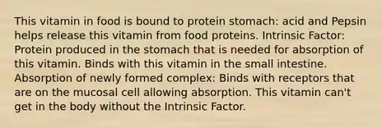 This vitamin in food is bound to protein stomach: acid and Pepsin helps release this vitamin from food proteins. Intrinsic Factor: Protein produced in the stomach that is needed for absorption of this vitamin. Binds with this vitamin in the small intestine. Absorption of newly formed complex: Binds with receptors that are on the mucosal cell allowing absorption. This vitamin can't get in the body without the Intrinsic Factor.