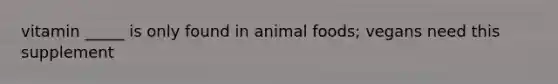 vitamin _____ is only found in animal foods; vegans need this supplement