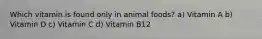 Which vitamin is found only in animal foods? a) Vitamin A b) Vitamin D c) Vitamin C d) Vitamin B12
