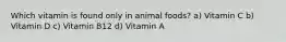 Which vitamin is found only in animal foods? a) Vitamin C b) Vitamin D c) Vitamin B12 d) Vitamin A