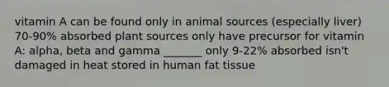 vitamin A can be found only in animal sources (especially liver) 70-90% absorbed plant sources only have precursor for vitamin A: alpha, beta and gamma _______ only 9-22% absorbed isn't damaged in heat stored in human fat tissue