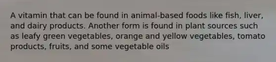 A vitamin that can be found in animal-based foods like fish, liver, and dairy products. Another form is found in plant sources such as leafy green vegetables, orange and yellow vegetables, tomato products, fruits, and some vegetable oils