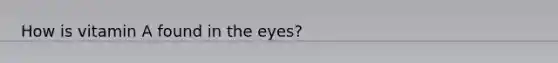 How is vitamin A found in the eyes?