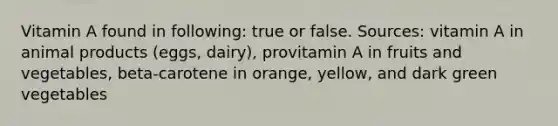 Vitamin A found in following: true or false. Sources: vitamin A in animal products (eggs, dairy), provitamin A in fruits and vegetables, beta-carotene in orange, yellow, and dark green vegetables