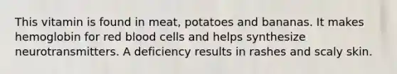 This vitamin is found in meat, potatoes and bananas. It makes hemoglobin for red blood cells and helps synthesize neurotransmitters. A deficiency results in rashes and scaly skin.