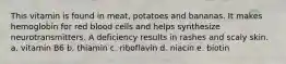 This vitamin is found in meat, potatoes and bananas. It makes hemoglobin for red blood cells and helps synthesize neurotransmitters. A deficiency results in rashes and scaly skin. a. vitamin B6 b. thiamin c. riboflavin d. niacin e. biotin