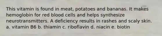 This vitamin is found in meat, potatoes and bananas. It makes hemoglobin for red blood cells and helps synthesize neurotransmitters. A deficiency results in rashes and scaly skin. a. vitamin B6 b. thiamin c. riboflavin d. niacin e. biotin