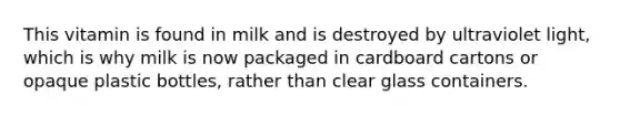 This vitamin is found in milk and is destroyed by ultraviolet light, which is why milk is now packaged in cardboard cartons or opaque plastic bottles, rather than clear glass containers.