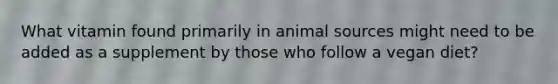 What vitamin found primarily in animal sources might need to be added as a supplement by those who follow a vegan diet?