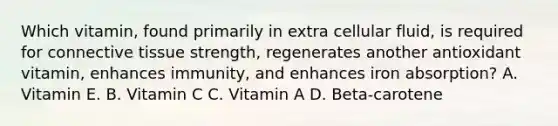 Which vitamin, found primarily in extra cellular fluid, is required for connective tissue strength, regenerates another antioxidant vitamin, enhances immunity, and enhances iron absorption? A. Vitamin E. B. Vitamin C C. Vitamin A D. Beta-carotene